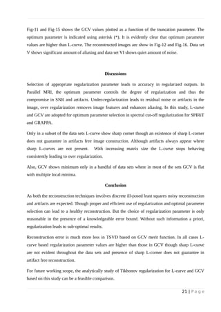Fig-11 and Fig-15 shows the GCV values plotted as a function of the truncation parameter. The
optimum parameter is indicated using asterisk (*). It is evidently clear that optimum parameter
values are higher than L-curve. The reconstructed images are show in Fig-12 and Fig-16. Data set
V shows significant amount of aliasing and data set VI shows quiet amount of noise.
Discussions
Selection of appropriate regularization parameter leads to accuracy in regularized outputs. In
Parallel MRI, the optimum parameter controls the degree of regularization and thus the
compromise in SNR and artifacts. Under-regularization leads to residual noise or artifacts in the
image, over regularization removes image features and enhances aliasing. In this study, L-curve
and GCV are adopted for optimum parameter selection in spectral cut-off regularization for SPIRiT
and GRAPPA.
Only in a subset of the data sets L-curve show sharp corner though an existence of sharp L-corner
does not guarantee in artifacts free image construction. Although artifacts always appear where
sharp L-curves are not present. With increasing matrix size the L-curve stops behaving
consistently leading to over regularization.
Also, GCV shows minimum only in a handful of data sets where in most of the sets GCV is flat
with multiple local minima.
Conclusion
As both the reconstruction techniques involves discrete ill-posed least squares noisy reconstruction
and artifacts are expected. Though proper and efficient use of regularization and optimal parameter
selection can lead to a healthy reconstruction. But the choice of regularization parameter is only
reasonable in the presence of a knowledgeable error bound. Without such information a priori,
regularization leads to sub-optimal results.
Reconstruction error is much more less in TSVD based on GCV merit function. In all cases L-
curve based regularization parameter values are higher than those in GCV though sharp L-curve
are not evident throughout the data sets and presence of sharp L-corner does not guarantee in
artifact free reconstruction.
For future working scope, the analytically study of Tikhonov regularization for L-curve and GCV
based on this study can be a feasible comparison.
21 | P a g e
 