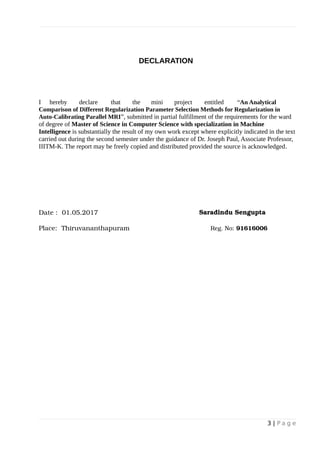 DECLARATION
I hereby declare that the mini project entitled “An Analytical
Comparison of Different Regularization Parameter Selection Methods for Regularization in
Auto-Calibrating Parallel MRI”, submitted in partial fulfillment of the requirements for the ward
of degree of Master of Science in Computer Science with specialization in Machine
Intelligence is substantially the result of my own work except where explicitly indicated in the text
carried out during the second semester under the guidance of Dr. Joseph Paul, Associate Professor,
IIITM-K. The report may be freely copied and distributed provided the source is acknowledged.
Date : 01.05.2017 Saradindu Sengupta
Place: Thiruvananthapuram Reg. No: 91616006
3 | P a g e
 