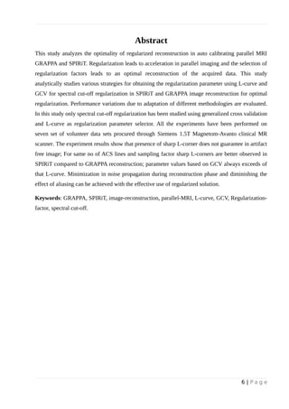 Abstract
This study analyzes the optimality of regularized reconstruction in auto calibrating parallel MRI
GRAPPA and SPIRiT. Regularization leads to acceleration in parallel imaging and the selection of
regularization factors leads to an optimal reconstruction of the acquired data. This study
analytically studies various strategies for obtaining the regularization parameter using L-curve and
GCV for spectral cut-off regularization in SPIRiT and GRAPPA image reconstruction for optimal
regularization. Performance variations due to adaptation of different methodologies are evaluated.
In this study only spectral cut-off regularization has been studied using generalized cross validation
and L-curve as regularization parameter selector. All the experiments have been performed on
seven set of volunteer data sets procured through Siemens 1.5T Magnetom-Avanto clinical MR
scanner. The experiment results show that presence of sharp L-corner does not guarantee in artifact
free image; For same no of ACS lines and sampling factor sharp L-corners are better observed in
SPIRiT compared to GRAPPA reconstruction; parameter values based on GCV always exceeds of
that L-curve. Minimization in noise propagation during reconstruction phase and diminishing the
effect of aliasing can be achieved with the effective use of regularized solution.
Keywords: GRAPPA, SPIRiT, image-reconstruction, parallel-MRI, L-curve, GCV, Regularization-
factor, spectral cut-off.
6 | P a g e
 