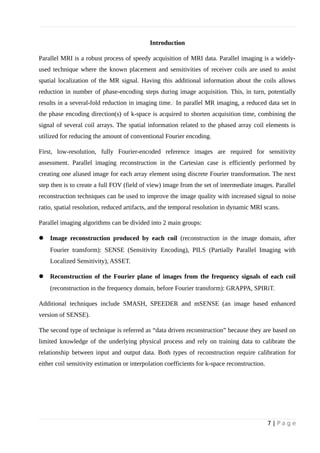 Introduction
Parallel MRI is a robust process of speedy acquisition of MRI data. Parallel imaging is a widely-
used technique where the known placement and sensitivities of receiver coils are used to assist
spatial localization of the MR signal. Having this additional information about the coils allows
reduction in number of phase-encoding steps during image acquisition. This, in turn, potentially
results in a several-fold reduction in imaging time. In parallel MR imaging, a reduced data set in
the phase encoding direction(s) of k-space is acquired to shorten acquisition time, combining the
signal of several coil arrays. The spatial information related to the phased array coil elements is
utilized for reducing the amount of conventional Fourier encoding.
First, low-resolution, fully Fourier-encoded reference images are required for sensitivity
assessment. Parallel imaging reconstruction in the Cartesian case is efficiently performed by
creating one aliased image for each array element using discrete Fourier transformation. The next
step then is to create a full FOV (field of view) image from the set of intermediate images. Parallel
reconstruction techniques can be used to improve the image quality with increased signal to noise
ratio, spatial resolution, reduced artifacts, and the temporal resolution in dynamic MRI scans.
Parallel imaging algorithms can be divided into 2 main groups:
 Image reconstruction produced by each coil (reconstruction in the image domain, after
Fourier transform): SENSE (Sensitivity Encoding), PILS (Partially Parallel Imaging with
Localized Sensitivity), ASSET.
 Reconstruction of the Fourier plane of images from the frequency signals of each coil
(reconstruction in the frequency domain, before Fourier transform): GRAPPA, SPIRiT.
Additional techniques include SMASH, SPEEDER and mSENSE (an image based enhanced
version of SENSE).
The second type of technique is referred as “data driven reconstruction” because they are based on
limited knowledge of the underlying physical process and rely on training data to calibrate the
relationship between input and output data. Both types of reconstruction require calibration for
either coil sensitivity estimation or interpolation coefficients for k-space reconstruction.
7 | P a g e
 