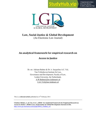 Law, Social Justice & Global Development
(An Electronic Law Journal)
An analytical framework for empirical research on
Access to Justice
Dr. mr. Adriaan Bedner & Dr. ir. Jacqueline A.C. Vel,
Van Vollenhoven Institute for Law,
Governance and Development, Faculty of Law,
Leiden University, the Netherlands.
A.W.Bedner@law.leidenuniv.nl
J.A.C.Vel@law.leidenuiv.nl
This is a refereed article published on: 6th
February 2011
Citation: Bedner, A. & Vel, J.A.C., (2010) ‘An Analytical Framework for Empirical Research on
Access to Justice’, 2010(1) Law, Social Justice & Global Development Journal (LGD).
http://www.go.warwick.ac.uk/elj/lgd/20010_1/bedner_vel
 