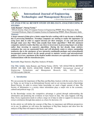 [Kumari et. al., Vol.6 (Iss.6): June 2019] ISSN: 2454-1907
DOI: 10.5281/zenodo.3266146
Http://www.ijetmr.com©International Journal of Engineering Technologies and Management Research [116]
AN ANALYTICAL REVIEW STUDY ON BIG DATA ANALYSIS USING R
STUDIO
Anita Kumari 1, Neeraj Verma 2
1
MTech Scholar, Dept of Computer Science & Engineering PPIMT, Hisar (Haryana), India
2
Assistant Professor, Dept of Computer Science & Engineering PPIMT, Hisar (Haryana), India
Abstract:
A larger amount of data gives a better output but also working with it can become a challenge
due to processing limitations. Nowadays companies are starting to realize the importance of
using more data in order to support decision for their strategies. It was said and proved
through study cases that “More data usually beats better algorithms”. With this statement
companies started to realize that they can chose to invest more in processing larger sets of data
rather than investing in expensive algorithms. During the last decade, large statistics
evaluation has seen an exponential boom and will absolutely retain to witness outstanding
tendencies due to the emergence of new interactive multimedia packages and extraordinarily
incorporated systems driven via the speedy growth in statistics services and microelectronic
gadgets. Up to now, maximum of the modern mobile structures are especially centered to voice
communications with low transmission fees.
Keywords: Huge Statistics; Big Data Analysis; R Studio.
Cite This Article: Anita Kumari, and Neeraj Verma. (2019). “AN ANALYTICAL REVIEW
STUDY ON BIG DATA ANALYSIS USING R STUDIO.” International Journal of
Engineering Technologies and Management Research, 6(6), 116-122. DOI:
10.5281/zenodo.3266146.
1. Introduction
We can associate the importance of Big Data and Big Data Analysis with the society that we live
in. Today we are living in an Informational Society and we are moving towards a Knowledge
Based Society. In order to extract better knowledge we need a bigger amount of data. The
Society of Information is a society where information plays a major role in the economic,
cultural and political stage. [2]
In the Knowledge society the competitive advantage is gained through understanding the
information and predicting the evolution of facts based on data. The same happens with Big
Data. Every organization needs to collect a large set of data in order to support its decision and
extract correlations through data analysis as a basis for decisions. [3]
In this article we will define the concept of Big Data, its importance and different perspectives
on its use. In addition we will stress the importance of Big Data Analysis and show how the
analysis of Big Data will improve decisions in the future.
 