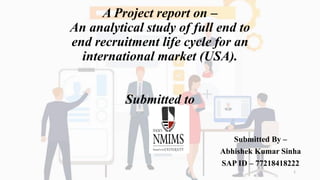 A Project report on –
An analytical study of full end to
end recruitment life cycle for an
international market (USA).
Submitted to
Submitted By –
Abhishek Kumar Sinha
SAP ID – 77218418222
1
 