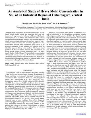International Journal of Scientific and Research Publications, Volume 5, Issue 7, July 2015 1
ISSN 2250-3153
www.ijsrp.org
An Analytical Study of Heavy Metal Concentration in
Soil of an Industrial Region of Chhattisgarh, central
India
Manoj Kumar Tiwari*
, Dr. Samir Bajpai**
, Dr. U. K. Dewangan**
*
Research Scholar, Department of Civil Engineering, National Institute of Technology, Raipur (Chhattisgarh)
**
Professor, epartment of Civil Engineering, National Institute of Technology, Raipur (Chhattisgarh)
Abstract- Major generators of the industrial solid wastes are coal
based thermal power plants and integrated iron and steel
industries. A large amount of industrial solid wastes like fly ash
and slag are yet to be utilized and still remains in the form of
uncontrolled dumping sites in the study area. Leachate pollution
should get appropriate attention as it may be a source of heavy
and toxic metal in soil and it is possible to percolate and may
lead to water pollution in the surroundings water sources. In the
present investigation the soil samples were collected from the
identified area for heavy metal analysis. The heavy metal
pollution of the soil samples resulted that, concentration of
certain heavy metals is above permissible limit. The heavy
metals like Cr, Cd, Fe, Mn, and Pb, shows highest concentration,
while metals such as Cu, Cd and Pb shows low concentration.
The heavy metal pollution indicates that leachate produced by
uncontrolled and unscientific disposal of industrial solid wastes
contaminates soil samples of the identified area.
Index Terms- Industrial solid waste, Leachate, Heavy metals,
Soil, Disposal, Fly ash
I. INTRODUCTION
n recent years, with the development of the global economy,
both the type and content of heavy metals in the soil caused by
human activities have gradually increased, resulting in the
deterioration of the environment (Han et al., 2002; Sayyed and
Sayadi, 2011; Jean-Philippe et al., 2012; Raju et al., 2013;
Prajapati and Meravi, 2014; Sayadi and Rezaei, 2014; Zojaji et
al., 2014). Heavy metals are highly hazardous to the environment
and organisms. It can be enriched through the food chain. Once
the soil suffers from heavy metal contamination, it is difficult to
be remediated (Chao et al., 2014). Inorganic residues in industrial
waste cause serious problems as regards their disposal. They
contain metals which have high potential of toxicity. Industrial
activity also emits large amounts of arsenic fluorides and sulphur
dioxide (SO2) (Richardson et al., 2006). Copper, mercury,
cadmium, lead, nickel, arsenic are the elements which can be
accumulated in the soil, if they get entry either through sewage,
industrial waste or mine washings. Some of the fungicides
containing copper and mercury also add to soil pollution. Smokes
from automobiles contain lead which gets adsorbed by soil
particles and is toxic for the plants. The toxicity can be reduced
by building up soil organic matter, adding lime to soils and
keeping the soil alkaline (Zorge et al., 1996).
Variety of trace elements, some of them are potentially toxic
and are transferred to the surrounding environment through
different pathways (Goodarzi et al. 2008). The disposal of such
huge quantity of fly ash can be a major problem, which leads to
the leaching of pollutants into surface water and soil. The impact
of coal ash leachates on receiving surface waters sources, apart
from increased elemental concentrations cause changes in water
pH with implications for trace element mobility (Carlson and
Adriano, 1993). Solid waste disposal sites are potentially serious
sources of pollution to the environment, especially when located
very close to water sources and operated haphazardly. The high
pollution potential of these sites is due to the fact that they
usually contain almost all types of pollutants from the source
community. The contaminants can leach out through the soil,
contaminating the soil itself, ground water, and surface water. In
the study reported here, environmental pollution impacts of a
solid waste disposal site were investigated (Gabriel et al., 2009).
About 70% of India’s annual coal production is used in
about 72 power generating plants and produce more than 90
million tons of coal ash per year. It is likely that it may cross
over 100 million tons during 2001–2010 AD (Muraka et al.,
1987). Major industrial regions of Chhattisgarh have become the
power generation and steel hubs of central India. The disposal
and dumping of the industrial solid wastes may leads to leaching
problem and resulted in the heavy metal contamination of the soil
(http://en.wikipedia.org). The major issues of concern for fly ash
and steel slag wastes are unscientific dumping sites are
surrounded very close to the populated area. These wastes are
considered harmful and may create environmental hazard due to
release of leachate to the human health and also soil and water.
Utilization of fly ash and steel slag can reduce the extent of the
Leachate problems (http://industries.cg.gov.in). Slag is generated
in an integrated steel plant, 2 to 4 tonnes of wastes (including
solid, liquid and gas) are generated for every tonne of steel
production. With increasing capacities, disposal of large
quantities of slag becomes a big environmental concern and a
critical issue for steel makers. Also the leached metals uptake by
the plants is affected by the soil properties
(http://www.flyash.indiaflyash).The environmental impact of
coal fly ash has been fully recognized. Most ash disposal
methods ultimately lead to the dumping of fly ash on open land.
Irregular accumulation and inappropriate disposal of fly ash will
lead to its disposal over vast areas of land, with resultant
degradation of the soil and danger to both human health and the
environment (Z.T. Yao et al., 2015).
I
 