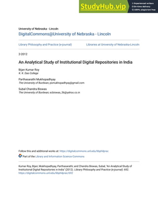 University of Nebraska - Lincoln
University of Nebraska - Lincoln
DigitalCommons@University of Nebraska - Lincoln
DigitalCommons@University of Nebraska - Lincoln
Library Philosophy and Practice (e-journal) Libraries at University of Nebraska-Lincoln
2-2012
An Analytical Study of Institutional Digital Repositories in India
An Analytical Study of Institutional Digital Repositories in India
Bijan Kumar Roy
K. K. Das College
Parthasarathi Mukhopadhyay
The University of Burdwan, psmukhopadhyay@gmail.com
Subal Chandra Biswas
The University of Burdwan, scbiswas_56@yahoo.co.in
Follow this and additional works at: https://digitalcommons.unl.edu/libphilprac
Part of the Library and Information Science Commons
Kumar Roy, Bijan; Mukhopadhyay, Parthasarathi; and Chandra Biswas, Subal, "An Analytical Study of
Institutional Digital Repositories in India" (2012). Library Philosophy and Practice (e-journal). 692.
https://digitalcommons.unl.edu/libphilprac/692
 