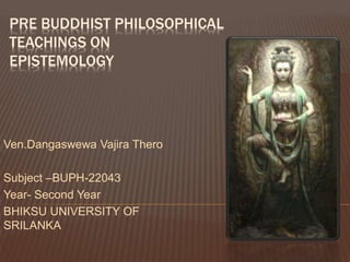 PRE BUDDHIST PHILOSOPHICAL
TEACHINGS ON
EPISTEMOLOGY
Ven.Dangaswewa Vajira Thero
Subject –BUPH-22043
Year- Second Year
BHIKSU UNIVERSITY OF
SRILANKA
 