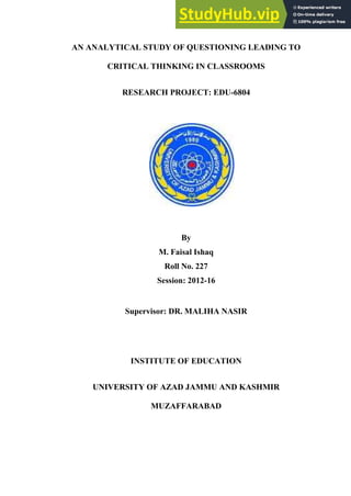 AN ANALYTICAL STUDY OF QUESTIONING LEADING TO
CRITICAL THINKING IN CLASSROOMS
RESEARCH PROJECT: EDU-6804
By
M. Faisal Ishaq
Roll No. 227
Session: 2012-16
Supervisor: DR. MALIHA NASIR
INSTITUTE OF EDUCATION
UNIVERSITY OF AZAD JAMMU AND KASHMIR
MUZAFFARABAD
 