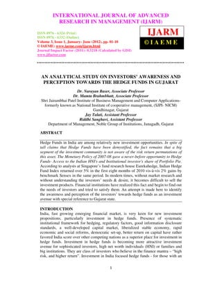 International Journal of Advanced Research in Management (IJARM), ISSN 0976 –
         INTERNATIONAL JOURNAL OF ADVANCED
 6324 (Print), ISSN 0976 – 6332 (Online), Volume 3, Issue 1, January- June (2012)
             RESEARCH IN MANAGEMENT (IJARM)

ISSN 0976 - 6324 (Print)
ISSN 0976 - 6332 (Online)
                                                                    IJARM
Volume 3, Issue 1, January- June (2012), pp. 01-10
© IAEME: www.iaeme.com/ijarm.html
                                                                  ©IAEME
Journal Impact Factor (2011): 0.5218 (Calculated by GISI)
www.jifactor.com




  AN ANALYTICAL STUDY ON INVESTORS’ AWARENESS AND
   PERCEPTION TOWARDS THE HEDGE FUNDS IN GUJARAT
                        Dr. Narayan Baser, Associate Professor
                     Dr. Mamta Brahmbhatt, Associate Professor
  Shri Jairambhai Patel Institute of Business Management and Computer Applications-
    formerly known as National Institute of cooperative management, (SJPI- NICM)
                                   Gandhinagar, Gujarat
                              Jay Talati, Assistant Professor
                         Riddhi Sanghavi, Assistant Professor
      Department of Management, Noble Group of Institutions, Junagadh, Gujarat

 ABSTRACT

 Hedge Funds in India are among relatively new investment opportunities. In spite of
 tall claims that Hedge Funds have been demystified, the fact remains that a big
 segment of the investment community is not aware of the risk return permutations of
 this asset. The Monetary Policy of 2007-08 gave a never-before opportunity to Hedge
 Funds- Access to the Indian HNI's and Institutional investor's share of Portfolio Pie.
 According to analysts at Singapore’s fund research house Eurekahedge, Indian Hedge
 Fund Index returned over 5% in the first eight months of 2010 vis-à-vis 2% gains by
 benchmark Sensex in the same period. In modern times, without market research and
 without understanding the investors’ needs & desire, it becomes difficult to sell the
 investment products. Financial institutions have realized this fact and begin to find out
 the needs of investors and tried to satisfy them. An attempt is made here to identify
 the awareness and perception of the investors’ towards hedge funds as an investment
 avenue with special reference to Gujarat state.

 INTRODUCTION
 India, fast growing emerging financial market, is very keen for new investment
 propositions, particularly investment in hedge funds. Presence of systematic
 institutional framework for hedging, regulatory factors, good information disclosure
 standards, a well-developed capital market, liberalized stable economy, rapid
 economic and social reforms, democratic set-up, better return on capital have rather
 favored India score over other competing nations as a superior place for investment in
 hedge funds. Investment in hedge funds is becoming more attractive investment
 avenue for sophisticated investors, high net worth individuals (HNI) or families and
 big institutions. They are class of investors who believe in the finance mantra – “high
 risk, and higher return”. Investment in India focused hedge funds - for those with an

                                            1
 