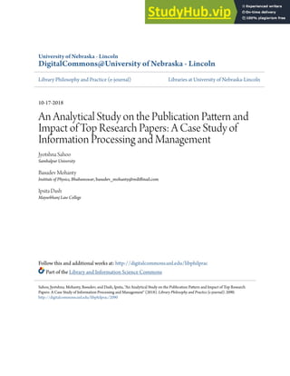 University of Nebraska - Lincoln
DigitalCommons@University of Nebraska - Lincoln
Library Philosophy and Practice (e-journal) Libraries at University of Nebraska-Lincoln
10-17-2018
An Analytical Study on the Publication Pattern and
Impact of Top Research Papers: A Case Study of
Information Processing and Management
Jyotshna Sahoo
Sambalpur University
Basudev Mohanty
Institute of Physics, Bhubaneswar, basudev_mohanty@rediffmail.com
Ipsita Dash
Mayurbhanj Law College
Follow this and additional works at: http://digitalcommons.unl.edu/libphilprac
Part of the Library and Information Science Commons
Sahoo, Jyotshna; Mohanty, Basudev; and Dash, Ipsita, "An Analytical Study on the Publication Pattern and Impact of Top Research
Papers: A Case Study of Information Processing and Management" (2018). Library Philosophy and Practice (e-journal). 2090.
http://digitalcommons.unl.edu/libphilprac/2090
 
