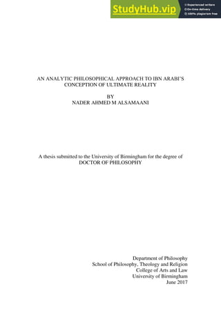 AN ANALYTIC PHILOSOPHICAL APPROACH TO IBN ARABI’S
CONCEPTION OF ULTIMATE REALITY
BY
NADER AHMED M ALSAMAANI
A thesis submitted to the University of Birmingham for the degree of
DOCTOR OF PHILOSOPHY
Department of Philosophy
School of Philosophy, Theology and Religion
College of Arts and Law
University of Birmingham
June 2017
 