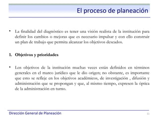 El proceso de planeación

•   La finalidad del diagnóstico es tener una visión realista de la institución para
    definir los cambios o mejoras que es necesario impulsar y con ello construir
    un plan de trabajo que permita alcanzar los objetivos deseados.

1. Objetivos y prioridades

•   Los objetivos de la institución muchas veces están definidos en términos
    generales en el marco jurídico que le dio origen; no obstante, es importante
    que esto se refleje en los objetivos académicos, de investigación , difusión y
    administración que se propongan y que, al mismo tiempo, expresen la óptica
    de la administración en turno.




Dirección General de Planeación                                                   11
 