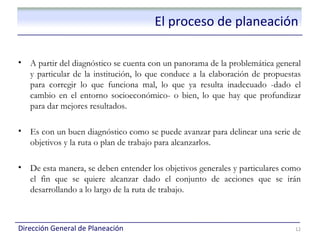 El proceso de planeación

•   A partir del diagnóstico se cuenta con un panorama de la problemática general
    y particular de la institución, lo que conduce a la elaboración de propuestas
    para corregir lo que funciona mal, lo que ya resulta inadecuado -dado el
    cambio en el entorno socioeconómico- o bien, lo que hay que profundizar
    para dar mejores resultados.

•   Es con un buen diagnóstico como se puede avanzar para delinear una serie de
    objetivos y la ruta o plan de trabajo para alcanzarlos.

•   De esta manera, se deben entender los objetivos generales y particulares como
    el fin que se quiere alcanzar dado el conjunto de acciones que se irán
    desarrollando a lo largo de la ruta de trabajo.



Dirección General de Planeación                                                12
 