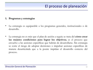 El proceso de planeación

1. Programas y estrategias

•   La estrategia es equiparable a los programas generales, institucionales o de
    desarrollo.

•   La estrategia no es más que el plan de acción a seguir; se trata del cómo crear
    las mejores condiciones para lograr los objetivos; es el proceso que
    envuelve a las acciones específicas que habrán de desarrollarse. Sin estrategia
    se corre el riesgo de adoptar decisiones o impulsar acciones específicas de
    manera desarticulada que a la postre impidan el desarrollo correcto del
    proceso.




Dirección General de Planeación                                                  14
 