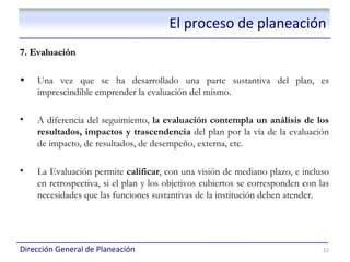 El proceso de planeación
7. Evaluación

•   Una vez que se ha desarrollado una parte sustantiva del plan, es
    imprescindible emprender la evaluación del mismo.

•   A diferencia del seguimiento, la evaluación contempla un análisis de los
    resultados, impactos y trascendencia del plan por la vía de la evaluación
    de impacto, de resultados, de desempeño, externa, etc.

•   La Evaluación permite calificar, con una visión de mediano plazo, e incluso
    en retrospectiva, si el plan y los objetivos cubiertos se corresponden con las
    necesidades que las funciones sustantivas de la institución deben atender.




Dirección General de Planeación                                                 22
 