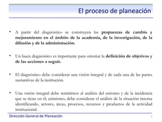 El proceso de planeación

•   A partir del diagnóstico se construyen las propuestas de cambio y
    mejoramiento en el ámbito de la academia, de la investigación, de la
    difusión y de la administración.

•   Un buen diagnóstico es importante para orientar la definición de objetivos y
    de las acciones a seguir.

•   El diagnóstico debe considerar una visión integral y de cada una de las partes
    sustantivas de la institución.

•   Una visión integral debe remitirnos al análisis del entorno y de la incidencia
    que se tiene en él; asimismo, debe considerar el análisis de la situación interna
    identificando, actores, áreas, procesos, recursos y productos de la actividad
    institucional.
Dirección General de Planeación                                                     9
 