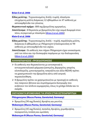 12
Είδος μελέτης : Τυχαιοποιημένη, διπλή–τυφλή, πλασέμπο
ελεγχόμενη μελέτη διάρκειας 12 εβδομάδων σε 47 ασθενείς με
οστεοαρθρίτιδα του γόνατος
Θεραπευτικό σχήμα : 800 mg βρομελίνης ημερησίως.
Αποτέλεσμα : Η θεραπεία με βρομελίνη δεν είχε καμιά διαφορά στον
πόνο, συγκριτικά με πλασέμπο [Brien S et al, 2006]
Είδος μελέτης : Τυχαιοποιημένη, διπλή – τυφλή, παράλληλη μελέτη,
διάρκειας 6 εβδομάδων με Phlogenzym ή δικλοφαινάκη σε 90
ασθενείς με οστεοαρθρίτιδα του ισχίου.
Αποτέλεσμα : Οι ασθενείς που πήραν Phlogenzym είχαν ανακούφιση
από τον πόνο και την δυσκαμψία παρόμοια με την δικλοφαινάκη
[Klein G et al, 2006].
 Οι ασθενείς που θεραπεύονται με αντιπηκτικά ή
αντιαιμοπεταλιακά φάρμακα (ασπιρίνη, βαρφαρίνη, ηπαρίνη,
κλοπιδογρέλη, ιμπουπροφαίνη, ναπροξένη και άλλα ΜΣΑΦ) πρέπει
να χρησιμοποιούν την βρομελίνη κάτω από ιατρική
παρακολούθηση.
 Η βρομελίνη πρέπει να χρησιμοποιείται με προσοχή σε ασθενείς
που παίρνουν βότανα και συμπληρώματα διατροφής που
αυξάνουν τον κίνδυνο αιμορραγίας, όπως το ginkgo biloba και το
σκόρδο.
 Βρομελίνη (90 mg/δισκίο), θρυψίνη και ρουτίνη
 Βρομελίνη (45 mg/δισκίο), παπαΐνη, θρυψίνη, χυμοθρυψίνη,
παγκρεατίνη, λιπάση και αμυλάση
 