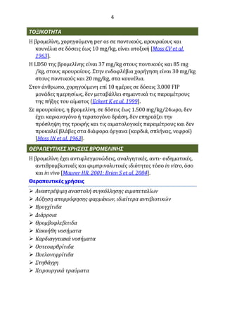 4
Η βρομελίνη, χορηγούμενη per os σε ποντικούς, αρουραίους και
κουνέλια σε δόσεις έως 10 mg/kg, είναι ατοξική [Moss CV et al,
1963].
Η LD50 της βρομελίνης είναι 37 mg/kg στους ποντικούς και 85 mg
/kg, στους αρουραίους. Στην ενδοφλέβια χορήγηση είναι 30 mg/kg
στους ποντικούς και 20 mg/kg, στα κουνέλια.
Στον άνθρωπο, χορηγούμενη επί 10 ημέρες σε δόσεις 3.000 FIP
μονάδες ημερησίως, δεν μεταβάλλει σημαντικά τις παραμέτρους
της πήξης του αίματος (Eckert K et al, 1999].
Σε αρουραίους, η βρομελίνη, σε δόσεις έως 1.500 mg/kg/24ωρο, δεν
έχει καρκινογόνο ή τερατογόνο δράση, δεν επηρεάζει την
πρόσληψη της τροφής και τις αιματολογικές παραμέτρους και δεν
προκαλεί βλάβες στα διάφορα όργανα (καρδιά, σπλήνας, νεφροί)
[Moss IN et al, 1963].
Η βρομελίνη έχει αντιφλεγμονώδεις, αναλγητικές, αντι- οιδηματικές,
αντιθρομβωτικές και φιμπρινολυτικές ιδιότητες τόσο in vitro, όσο
και in vivo [Maurer HR, 2001; Brien S et al, 2004].
 Αναστρέψιμη αναστολή συγκόλλησης αιμοπεταλίων
 Αύξηση απορρόφησης φαρμάκων, ιδιαίτερα αντιβιοτικών
 Βρογχίτιδα
 Διάρροια
 Θρομβοφλεβιτιδα
 Κακοήθη νοσήματα
 Καρδιαγγειακά νοσήματα
 Οστεοαρθρίτιδα
 Πυελονεφρίτιδα
 Στηθάγχη
 Χειρουργικά τραύματα
 