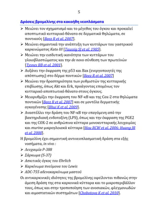 5
 Μειώνει τον σχηματισμό και το μέγεθος του όγκου και προκαλεί
αποπτωτικό κυτταρικό θάνατο σε δερματικά θηλώματα, σε
ποντικούς [Beez R et al, 2007].
 Μειώνει σημαντικά την ανάπτυξη των κυττάρων του γαστρικού
καρκινώματος Kato III [Taussig SJ et al, 1985].
 Μειώνει την εισδυτική ικανότητα των κυττάρων του
γλοιοβλαστώματος και την de novo σύνθεση των πρωτεϊνών
[Tysnes BB et al, 2001].
 Αυξάνει την έκφραση της p53 και Bax (ενεργοποιητές της
απόπτωσης) στο δέρμα ποντικών [Beez R et al, 2007]
 Μειώνει την δραστηριότητα των ρυθμιστών της κυτταρικής
επιβίωσης, όπως Akt και Erk, προάγοντας επομένως τον
κυτταρικό αποπτωτικό θάνατο στους όγκους.
 Μειορυθμίζει την έκφραση του NF-κB και της Cox-2 στα θηλώματα
ποντικών [Beez R et al, 2007] και σε μοντέλα δερματικής
ογκογένεσης [Bhui K et al, 2009].
 Αναστέλλει την δράση του NF-κΒ την επαγόμενη από την
βακτηριδιακή ενδοτοξίνη (LPS), όπως και την έκφραση της PGE2
και της COX-2 σε ανθρώπινα κύτταρα μονοκυτταρικής λευχαιμίας
και murine μικρογλοιακά κύτταρα [Hou RCW et al, 2006; Huang JR
et al, 2008].
Η βρομελίνη έχει σημαντική αντινεοπλασματική δράση στα εξής
νοσήματα, in vivo :
 Λευχαιμία P-388
 Σάρκωμα (S-37)
 Ασκιτικός όγκος του Ehrlich
 Καρκίνωμα πνεύμονα του Lewis
 ADC-755 αδενοκαρκίνωμα μαστού
Οι αντικαρκινικές ιδιότητες της βρομελίνης οφείλονται πιθανώς στην
άμεση δράση της στα καρκινικά κύτταρα και το μικροπεριβάλλον
τους, όπως και στην τροποποίηση των ανοσιακών, φλεγμονωδών
και αιμοστατικών συστημάτων [Chobotova K et al, 2010].
 