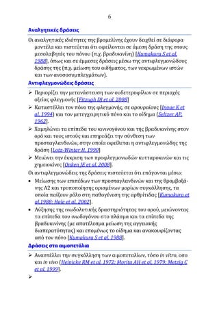 6
Οι αναλγητικές ιδιότητες της βρομελίνης έχουν δειχθεί σε διάφορα
μοντέλα και πιστεύεται ότι οφείλονται σε άμεση δράση της στους
μεσολαβητές του πόνου (π.χ. βραδυκινίνη) [Kumakura S et al,
1988], όπως και σε έμμεσες δράσεις μέσω της αντιφλεγμονώδους
δράσης της (π.χ. μείωση του οιδήματος, των νεκρωμένων ιστών
και των ανοσοσυμπλεγμάτων).
 Περιορίζει την μετανάστευση των ουδετεροφίλων σε περιοχές
οξείας φλεγμονής [Fitzugh DJ et al, 2008]
 Καταστέλλει τον πόνο της φλεγμονής, σε αρουραίους [Inoue K et
al, 1994) και τον μετεγχειρητικό πόνο και το οίδημα (Seltzer AP,
1962].
 Χαμηλώνει τα επίπεδα του κινινογόνου και της βραδυκινίνης στον
ορό και τους ιστούς και επηρεάζει την σύνθεση των
προσταγλανδινών, στην οποία οφείλεται η αντιφλεγμονώδης της
δράση [Lotz-Winter H, 1990]
 Μειώνει την έκκριση των προφλεγμονωδών κυτταροκινών και τις
χημειοκίνες [Onken JE et al, 2008].
Οι αντιφλεγμονώδεις της δράσεις πιστεύεται ότι επάγονται μέσω:
 Μείωσης των επιπέδων των προσταγλανδινών και της θρομβοξά-
νης Α2 και τροποποίησης ορισμένων μορίων συγκόλλησης, τα
οποία παίζουν ρόλο στη παθογένεση της αρθρίτιδας [Kumakura et
al,1988; Hale et al, 2002].
 Aύξησης της ινωδολυτικής δραστηριότητας του ορού, μειώνοντας
τα επίπεδα του ινωδογόνου στο πλάσμα και τα επίπεδα της
βραδυκινίνης (με αποτέλεσμα μείωση της αγγειακής
διαπερατότητας) και επομένως το οίδημα και ανακουφίζοντας
από τον πόνο [Kumakura S et al, 1988].
 Αναστέλλει την συγκόλληση των αιμοπεταλίων, τόσο in vitro, οσο
και in vivo (Heinicke RM et al, 1972; Morita AH et al, 1979; Metzig C
et al, 1999].

 