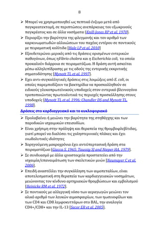 8
 Μπορεί να χρησιμοποιηθεί ως πεπτικό ένζυμο μετά από
παγκρεατεκτομή, σε περιπτώσεις ανεπάρκειας του εξωκρινούς
παγκρέατος και σε άλλα νοσήματα (Knill-Jones RP et al, 1970].
 Περιορίζει την βαρύτητα της φλεγμονής και τον αριθμό των
καρκινωματωδών αλλοιώσεων του παχέος εντέρου σε ποντικούς
με πειραματική κολίτιδα [Hale LP et al, 2010]
 Εξουδετερώνει μερικές από τις δράσεις ορισμένων εντερικών
παθογόνων, όπως ηVibrio cholera και η Escherichia coli, τα οποία
προκαλούν διάρροια σε πειραματόζωα. Η δράση αυτή ασκείται
μέσω αλληλεπίδρασης με τις οδούς της εντερικής εκκριτικής
σηματοδότησης [Mynott TL et al, 1997].
 Εχει αντι-συγκολλητικές δράσεις στις λοιμώξεις από E. coli, οι
οποίες παρεμποδίζουν τα βακτηρίδια να προσκολληθούν σε
ειδικούς γλυκοπρωτεϊνικούς υποδοχείς στον εντερικό βλεννογόνο
τροποποιώντας πρωτεολυτικά τις περιοχές προσκόλλησης στους
υποδοχείς [Mynott TL et al, 1996; Chandler DS and Mynott TL,
1998].
 Προλαβαίνει ή μειώνει την βαρύτητα της στηθάγχης και των
παροδικών ισχαιμικών επεισοδίων.
 Είναι χρήσιμη στην πρόληψη και θεραπεία της θρομβοφλεβίτιδας,
γιατί μπορεί να διαλύσει τις χοληστερινικές πλάκες και έχει
ινωδολυτικές ιδιότητες
 Χορηγούμενη μακροχρόνια έχει αντιϋπερτασική δράση στα
πειραματόζωα (Giacca S, 1965; Taussig SJ and Nieper HA, 1979].
 Σε συνδυασμό με άλλα ιχνοστοιχεία προστατεύει από την
ισχαιμία/επαναιμάτωση των σκελετικών μυών [Neumayer C et al,
2006].
 Επειδή αναστέλλει την συγκόλληση των αιμοπεταλίων, είναι
αποτελεσματική στη θεραπεία των καρδιαγγειακών νοσημάτων,
μειώνοντας τον κίνδυνο αρτηριακών θρομβώσεων και εμβολισμού
[Heinicke RM et al, 1972].
 Σε ποντικούς με αλλεργική νόσο των αεραγωγών μειώνει τον
ολικό αριθμό των λευκών αιμοσφαιρίων, των ηωσινοφίλων και
των CD4 και CD8 λεμφοκυττάρων στο BAL, την αναλογία
CD4+/CD8+ και την IL-13 [Secor ER et al, 2005].
 