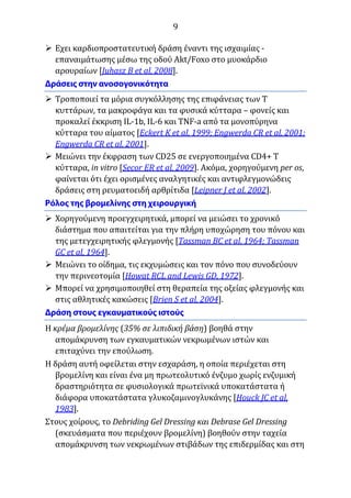 9
 Εχει καρδιοπροστατευτική δράση έναντι της ισχαιμίας -
επαναιμάτωσης μέσω της οδού Akt/Foxo στο μυοκάρδιο
αρουραίων [Juhasz B et al, 2008].
 Τροποποιεί τα μόρια συγκόλλησης της επιφάνειας των Τ
κυττάρων, τα μακροφάγα και τα φυσικά κύτταρα – φονείς και
προκαλεί έκκριση IL-1b, IL-6 και TNF-a από τα μονοπύρηνα
κύτταρα του αίματος [Eckert K et al, 1999; Engwerda CR et al, 2001;
Engwerda CR et al, 2001].
 Μειώνει την έκφραση των CD25 σε ενεργοποιημένα CD4+ Τ
κύτταρα, in vitro [Secor ER et al, 2009]. Ακόμα, χορηγούμενη per os,
φαίνεται ότι έχει ορισμένες αναλγητικές και αντιφλεγμονώδεις
δράσεις στη ρευματοειδή αρθρίτιδα [Leipner J et al, 2002].
 Χορηγούμενη προεγχειρητικά, μπορεί να μειώσει το χρονικό
διάστημα που απαιτείται για την πλήρη υποχώρηση του πόνου και
της μετεγχειρητικής φλεγμονής [Tassman BC et al, 1964; Tassman
GC et al, 1964].
 Μειώνει το οίδημα, τις εκχυμώσεις και τον πόνο που συνοδεύουν
την περινεοτομία [Howat RCL and Lewis GD, 1972].
 Μπορεί να χρησιμοποιηθεί στη θεραπεία της οξείας φλεγμονής και
στις αθλητικές κακώσεις [Brien S et al, 2004].
Η κρέμα βρομελίνης (35% σε λιπιδική βάση) βοηθά στην
απομάκρυνση των εγκαυματικών νεκρωμένων ιστών και
επιταχύνει την επούλωση.
Η δράση αυτή οφείλεται στην εσχαράση, η οποία περιέχεται στη
βρομελίνη και είναι ένα μη πρωτεολυτικό ένζυμο χωρίς ενζυμική
δραστηριότητα σε φυσιολογικά πρωτεϊνικά υποκατάστατα ή
διάφορα υποκατάστατα γλυκοζαμινογλυκάνης [Houck JC et al,
1983].
Στους χοίρους, το Debriding Gel Dressing και Debrase Gel Dressing
(σκευάσματα που περιέχουν βρομελίνη) βοηθούν στην ταχεία
απομάκρυνση των νεκρωμένων στιβάδων της επιδερμίδας και στη
 