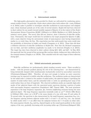 – 14 –
4. Asteroseismic analysis
The high-quality photometric data provided by Kepler are well-suited for conducting astero-
seismic studies of stars. In particular, Kepler short-cadence data (with cadence ∆t∼1min; Gilliland
et al. 2010a) make it possible to investigate solar-like oscillations in main-sequence and subgiant
stars, whose dominant periods are of the order of several minutes. Kepler-444 had been observed
in short cadence for one month (second monthly segment of Quarter 4) in the context of the Kepler
Asteroseismic Science Consortium (KASC; Gilliland et al. 2010b; Kjeldsen et al. 2010) during the
mission’s survey phase. The survey data did not, however, show a detection of solar-like oscilla-
tions. Fortunately, this target would later be included in the target proposal for Quarter 6 (Q6),
with a main objective being the asteroseismic study of main-sequence stars having temperatures
similar to, or cooler than, the Sun. The expectation was that multi-month time series would raise
the probability of detections in bright cool dwarfs (Campante et al. 2014). These data did show
a deﬁnitive detection of solar-like oscillations in Kepler-444. Note that the M-dwarf companions
are too faint, and their oscillation amplitudes too small, to be detected (Chaplin et al. 2011b).
The target has since been observed in short cadence during Q15, Q16, and Q17. In May 2013,
the spacecraft lost the second of four gyroscope-like reaction wheels, ending new data collection for
the nominal mission (Chaplin et al. 2013b). This coincided with the early stages of data collection
during Q17.
4.1. Global asteroseismic parameters
Solar-like oscillations are predominantly global standing acoustic waves. These so-called p
modes – with the pressure gradient playing the role of the restoring force – are characterized by
being intrinsically damped while simultaneously stochastically excited by near-surface convection
(Christensen-Dalsgaard 2004). Therefore, all stars cool enough to harbor an outer convective
envelope may be expected to exhibit solar-like oscillations. The oscillation modes are characterized
by the radial order n (related to the number of radial nodes), the spherical degree l (specifying the
number of nodal surface lines), and the azimuthal order m (with |m| specifying how many of the
nodal surface lines are lines of longitude). The observed oscillation modes are typically high-order
modes of low spherical degree with the associated power spectrum showing a pattern of peaks
with near-regular frequency separations (Vandakurov 1967; Tassoul 1980). The most prominent
separation is the large frequency separation, ∆ν, between neighboring overtones having the same
spherical degree. The large frequency separation essentially scales as ρ 1/2 (Ulrich 1986; Brown
& Gilliland 1994), where ρ ∝ M/R3 is the mean density of a star with mass M and radius R.
To second order, the spectrum is also characterized by the small frequency separations δν02 (viz.,
the frequency spacing between adjacent modes with l = 0 and l = 2) and δν01 (viz., the amount
by which modes with l = 1 are oﬀset from the midpoint between the l = 0 modes on either side).
For main-sequence dwarfs, δν02 and δν01 depend largely on the sound speed gradient in the central
regions of the star, gradually decreasing with increasing stellar age (Christensen-Dalsgaard 1984,
 