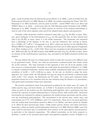 – 18 –
grids: a grid of models from the Dartmouth group (Dotter et al. 2008), a grid of models from the
Padova group (Girardi et al. 2000; Marigo et al. 2008), the models comprising the Yonsei–Yale (YY;
Demarque et al. 2004) isochrones, and two grids of models – named YREC (Gai et al. 2011) and
YREC2 (Basu et al. 2012) – constructed with the Yale Rotating stellar Evolution Code (YREC;
Demarque et al. 2008). Chaplin et al. (2014) provide an overview of the analysis methodology at
work in each of the above pipeline codes and of the adopted input physics and parameters.
Normally, stellar properties would be estimated using {∆ν, νmax, Teﬀ, [Fe/H]} as input. How-
ever, given ambiguity in the determination of νmax for this particular star, we have instead used
{∆ν, L, Teﬀ, [Fe/H]} as input, where L is the stellar luminosity. The luminosity was estimated
from a knowledge of the distance to the star, d, and the bolometric ﬂux arriving on Earth,
Fbol = 9.2935×10−9 mW m−2 (Casagrande et al. 2011), which was derived via the InfraRed Flux
Method (IRFM; Casagrande et al. 2010). A reddening correction can be safely ignored (Casagrande
et al. 2011), leading to L/L =0.37±0.03. There were two exceptions to the aforementioned guide-
line: AME used {∆ν, Teﬀ, [Fe/H]} as input, while SEEK used {∆ν, δν02, Teﬀ, [Fe/H]} as input, where
an estimate of the small frequency separation, δν02, provided by the KAB automated method was
adopted.
We now address the issue of α-enhancement, which we take into account in two diﬀerent ways
in our grid-based search. Firstly, one could use preexistent α-enhanced grids that closely match
the [α/Fe] estimate. The main drawback of this approach is that not all of the pipeline codes
have access to α-enhanced grids. Secondly, one could adopt the prescription of Salaris et al. (1993)
to mimick α-enhanced isochrones, thereby using available nonenhanced grids and a scaled overall
metallicity of [m/H] = −0.37 ± 0.09 dex as input. In the end, we decided to adopt the latter
approach. As a sanity check, the YB pipeline was also run using two preexistent α-enhanced grids
(with [α/Fe] = 0.2), namely, the Dartmouth and YY grids. For a given grid, estimated stellar
properties turned out to be consistent with the ones obtained using the Salaris et al. prescription,
with grid-to-grid systematics being more important.
We provide consolidated values from grid-based modeling for the stellar mass, M, radius, R,
surface gravity, log g, and mean density, ρ , in Table 2. To properly account for systematics, these
values are given by the median over the contributing grids/pipelines, after a preliminary step that
involved the rejection of outliers following Peirce’s criterion (Peirce 1852; Gould 1855). Associated
uncertainties are estimated by adding in quadrature the median formal uncertainty and the scatter
over the contributing grids/pipelines. The uncertainties in the derived mass, radius, log g, and
mean density are 5.7 %, 1.9 %, 0.0095dex, and 1.1 %, respectively. These are in very good agreement
with the median ﬁnal uncertainties quoted by Huber et al. (2013a), and those quoted by Chaplin
et al. (2014) for their spectroscopic subset. Unlike surface gravity, density, and radius (and hence
luminosity), which are largely model-independent (Lebreton et al. 2008; Monteiro 2009), mass (the
same could be said about age) is considerably more sensitive to the input physics and parameters,
in particular to the chemical composition. The inﬂated uncertainty on the latter property is,
therefore, a result of the increased grid-to-grid (and pipeline-to-pipeline) scatter (Chaplin et al.
 
