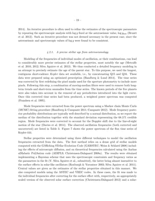 – 19 –
2014). An iterative procedure is often used to reﬁne the estimates of the spectroscopic parameters
by repeating the spectroscopic analysis with log g ﬁxed at the asteroseismic value, log gseis (Bruntt
et al. 2012). Such an iterative procedure was not deemed necessary in the present case, since the
asteroseismic and spectroscopic values of log g were found to be consistent.
4.2.1. A precise stellar age from asteroseismology
Modeling of the frequencies of individual modes of oscillation, or their combinations, can lead
to considerably more precise estimates of the stellar properties, most notably the age (Metcalfe
et al. 2010, 2012; Silva Aguirre et al. 2013). We thus conducted a detailed frequency modeling in
an attempt to precisely estimate the age of the parent star. To this purpose, we used the longest,
contiguous short-cadence Kepler data set available, i.e., by concatenating Q15 and Q16. These
data were prepared using an optimized prescription (Handberg & Lund 2014). The time series
was corrected by ﬁrst redeﬁning the pixel masks used for the aperture photometry to include more
pixels. Following this step, a combination of moving-median ﬁlters were used to remove both long-
term trends and short-term anomalies from the time series. The known periods of the ﬁve planets
were also taken into account in the removal of any periodicities introduced into the light curve.
Once this corrected time series had been produced, a weighted power spectrum was computed
(Frandsen et al. 1995).
Mode frequencies were extracted from the power spectrum using a Markov chain Monte Carlo
(MCMC) ﬁtting procedure (Handberg & Campante 2011; Campante 2012). Mode frequency poste-
rior probability distributions are typically well described by a normal distribution, so we report the
median of the distribution together with the standard deviation representing the 68.3 % credible
region. Mode frequencies were corrected to account for the Doppler shift due to the line-of-sight
motion of the star (Davies et al. 2014). The observed oscillation frequencies (both corrected and
uncorrected) are listed in Table 3. Figure 7 shows the power spectrum of the ﬂux time series of
Kepler-444.
Stellar properties were determined using three diﬀerent techniques to model the oscillation
frequencies extracted from the data. The ﬁrst method relies on a dense grid of stellar models
computed with the GARching STellar Evolution Code (GARSTEC; Weiss & Schlattl 2008) includ-
ing the eﬀects of microscopic diﬀusion, and on theoretical frequencies calculated using the Aarhus
aDIabatic PuLSation code (ADIPLS; Christensen-Dalsgaard 2008a). The results were obtained
implementing a Bayesian scheme that uses the spectroscopic constraints and frequency ratios as
the parameters in the ﬁt (V. Silva Aguirre et al., submitted), the latter being almost insensitive to
the surface eﬀects in solar-like oscillators (Roxburgh & Vorontsov 2003; Silva Aguirre et al. 2011).
Central values are given as the estimates of the stellar properties obtained in this manner. We
also computed models using the ASTEC and YREC codes. In these cases, the ﬁt was made to
the individual frequencies after correcting for the surface eﬀect with, respectively, an appropriately
scaled version of the observed solar surface correction (Christensen-Dalsgaard 2012) and a solar-
 