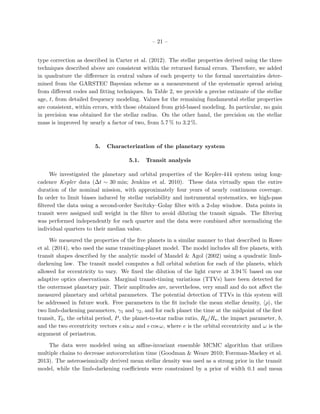 – 21 –
type correction as described in Carter et al. (2012). The stellar properties derived using the three
techniques described above are consistent within the returned formal errors. Therefore, we added
in quadrature the diﬀerence in central values of each property to the formal uncertainties deter-
mined from the GARSTEC Bayesian scheme as a measurement of the systematic spread arising
from diﬀerent codes and ﬁtting techniques. In Table 2, we provide a precise estimate of the stellar
age, t, from detailed frequency modeling. Values for the remaining fundamental stellar properties
are consistent, within errors, with those obtained from grid-based modeling. In particular, no gain
in precision was obtained for the stellar radius. On the other hand, the precision on the stellar
mass is improved by nearly a factor of two, from 5.7 % to 3.2 %.
5. Characterization of the planetary system
5.1. Transit analysis
We investigated the planetary and orbital properties of the Kepler-444 system using long-
cadence Kepler data (∆t ∼ 30 min; Jenkins et al. 2010). These data virtually span the entire
duration of the nominal mission, with approximately four years of nearly continuous coverage.
In order to limit biases induced by stellar variability and instrumental systematics, we high-pass
ﬁltered the data using a second-order Savitzky–Golay ﬁlter with a 2-day window. Data points in
transit were assigned null weight in the ﬁlter to avoid diluting the transit signals. The ﬁltering
was performed independently for each quarter and the data were combined after normalizing the
individual quarters to their median value.
We measured the properties of the ﬁve planets in a similar manner to that described in Rowe
et al. (2014), who used the same transiting-planet model. The model includes all ﬁve planets, with
transit shapes described by the analytic model of Mandel & Agol (2002) using a quadratic limb-
darkening law. The transit model computes a full orbital solution for each of the planets, which
allowed for eccentricity to vary. We ﬁxed the dilution of the light curve at 3.94 % based on our
adaptive optics observations. Marginal transit-timing variations (TTVs) have been detected for
the outermost planetary pair. Their amplitudes are, nevertheless, very small and do not aﬀect the
measured planetary and orbital parameters. The potential detection of TTVs in this system will
be addressed in future work. Free parameters in the ﬁt include the mean stellar density, ρ , the
two limb-darkening parameters, γ1 and γ2, and for each planet the time at the midpoint of the ﬁrst
transit, T0, the orbital period, P, the planet-to-star radius ratio, Rp/R , the impact parameter, b,
and the two eccentricity vectors e sin ω and e cos ω, where e is the orbital eccentricity and ω is the
argument of periastron.
The data were modeled using an aﬃne-invariant ensemble MCMC algorithm that utilizes
multiple chains to decrease autocorrelation time (Goodman & Weare 2010; Foreman-Mackey et al.
2013). The asteroseismically derived mean stellar density was used as a strong prior in the transit
model, while the limb-darkening coeﬃcients were constrained by a prior of width 0.1 and mean
 