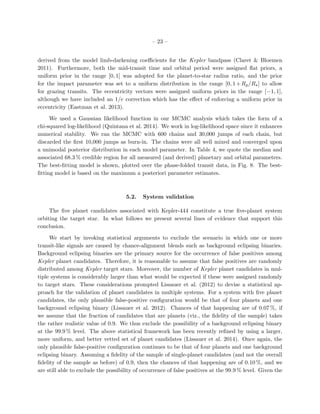 – 23 –
derived from the model limb-darkening coeﬃcients for the Kepler bandpass (Claret & Bloemen
2011). Furthermore, both the mid-transit time and orbital period were assigned ﬂat priors, a
uniform prior in the range [0, 1] was adopted for the planet-to-star radius ratio, and the prior
for the impact parameter was set to a uniform distribution in the range [0, 1+Rp/R ] to allow
for grazing transits. The eccentricity vectors were assigned uniform priors in the range [−1, 1],
although we have included an 1/e correction which has the eﬀect of enforcing a uniform prior in
eccentricity (Eastman et al. 2013).
We used a Gaussian likelihood function in our MCMC analysis which takes the form of a
chi-squared log-likelihood (Quintana et al. 2014). We work in log-likelihood space since it enhances
numerical stability. We ran the MCMC with 600 chains and 30,000 jumps of each chain, but
discarded the ﬁrst 10,000 jumps as burn-in. The chains were all well mixed and converged upon
a unimodal posterior distribution in each model parameter. In Table 4, we quote the median and
associated 68.3 % credible region for all measured (and derived) planetary and orbital parameters.
The best-ﬁtting model is shown, plotted over the phase-folded transit data, in Fig. 8. The best-
ﬁtting model is based on the maximum a posteriori parameter estimates.
5.2. System validation
The ﬁve planet candidates associated with Kepler-444 constitute a true ﬁve-planet system
orbiting the target star. In what follows we present several lines of evidence that support this
conclusion.
We start by invoking statistical arguments to exclude the scenario in which one or more
transit-like signals are caused by chance-alignment blends such as background eclipsing binaries.
Background eclipsing binaries are the primary source for the occurrence of false positives among
Kepler planet candidates. Therefore, it is reasonable to assume that false positives are randomly
distributed among Kepler target stars. Moreover, the number of Kepler planet candidates in mul-
tiple systems is considerably larger than what would be expected if these were assigned randomly
to target stars. These considerations prompted Lissauer et al. (2012) to devise a statistical ap-
proach for the validation of planet candidates in multiple systems. For a system with ﬁve planet
candidates, the only plausible false-positive conﬁguration would be that of four planets and one
background eclipsing binary (Lissauer et al. 2012). Chances of that happening are of 0.07 %, if
we assume that the fraction of candidates that are planets (viz., the ﬁdelity of the sample) takes
the rather realistic value of 0.9. We thus exclude the possibility of a background eclipsing binary
at the 99.9 % level. The above statistical framework has been recently reﬁned by using a larger,
more uniform, and better vetted set of planet candidates (Lissauer et al. 2014). Once again, the
only plausible false-positive conﬁguration continues to be that of four planets and one background
eclipsing binary. Assuming a ﬁdelity of the sample of single-planet candidates (and not the overall
ﬁdelity of the sample as before) of 0.9, then the chances of that happening are of 0.10 %, and we
are still able to exclude the possibility of occurrence of false positives at the 99.9 % level. Given the
 