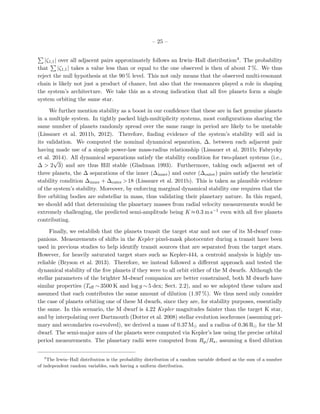– 25 –
|ζ1,1| over all adjacent pairs approximately follows an Irwin–Hall distribution4. The probability
that |ζ1,1| takes a value less than or equal to the one observed is then of about 7 %. We thus
reject the null hypothesis at the 90 % level. This not only means that the observed multi-resonant
chain is likely not just a product of chance, but also that the resonances played a role in shaping
the system’s architecture. We take this as a strong indication that all ﬁve planets form a single
system orbiting the same star.
We further mention stability as a boost in our conﬁdence that these are in fact genuine planets
in a multiple system. In tightly packed high-multiplicity systems, most conﬁgurations sharing the
same number of planets randomly spread over the same range in period are likely to be unstable
(Lissauer et al. 2011b, 2012). Therefore, ﬁnding evidence of the system’s stability will aid in
its validation. We computed the nominal dynamical separation, ∆, between each adjacent pair
having made use of a simple power-law mass-radius relationship (Lissauer et al. 2011b; Fabrycky
et al. 2014). All dynamical separations satisfy the stability condition for two-planet systems (i.e.,
∆ > 2
√
3) and are thus Hill stable (Gladman 1993). Furthermore, taking each adjacent set of
three planets, the ∆ separations of the inner (∆inner) and outer (∆outer) pairs satisfy the heuristic
stability condition ∆inner + ∆outer >18 (Lissauer et al. 2011b). This is taken as plausible evidence
of the system’s stability. Moreover, by enforcing marginal dynamical stability one requires that the
ﬁve orbiting bodies are substellar in mass, thus validating their planetary nature. In this regard,
we should add that determining the planetary masses from radial velocity measurements would be
extremely challenging, the predicted semi-amplitude being K ≈0.3 m s−1 even with all ﬁve planets
contributing.
Finally, we establish that the planets transit the target star and not one of its M-dwarf com-
panions. Measurements of shifts in the Kepler pixel-mask photocenter during a transit have been
used in previous studies to help identify transit sources that are separated from the target stars.
However, for heavily saturated target stars such as Kepler-444, a centroid analysis is highly un-
reliable (Bryson et al. 2013). Therefore, we instead followed a diﬀerent approach and tested the
dynamical stability of the ﬁve planets if they were to all orbit either of the M dwarfs. Although the
stellar parameters of the brighter M-dwarf companion are better constrained, both M dwarfs have
similar properties (Teﬀ ∼ 3500 K and log g ∼ 5 dex; Sect. 2.2), and so we adopted these values and
assumed that each contributes the same amount of dilution (1.97 %). We thus need only consider
the case of planets orbiting one of these M dwarfs, since they are, for stability purposes, essentially
the same. In this scenario, the M dwarf is 4.22 Kepler magnitudes fainter than the target K star,
and by interpolating over Dartmouth (Dotter et al. 2008) stellar evolution isochrones (assuming pri-
mary and secondaries co-evolved), we derived a mass of 0.37 M and a radius of 0.36 R for the M
dwarf. The semi-major axes of the planets were computed via Kepler’s law using the precise orbital
period measurements. The planetary radii were computed from Rp/R , assuming a ﬁxed dilution
4
The Irwin–Hall distribution is the probability distribution of a random variable deﬁned as the sum of a number
of independent random variables, each having a uniform distribution.
 