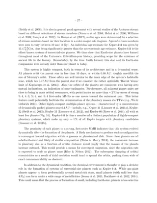 – 27 –
(Reddy et al. 2006). It is also in general good agreement with several studies of the Arcturus stream
based on diﬀerent selections of stream members (Navarro et al. 2004; Helmi et al. 2006; Williams
et al. 2009; Ramya et al. 2012). In Ramya et al. (2012), stellar ages were determined for a selection
of stream members based on their location in a color-magnitude diagram. Ages of stream members
were seen to vary between 10 and 14 Gyr. An individual age estimate for Kepler-444 was given by
13.4+3.2
−0.1 Gyr, thus being signiﬁcantly greater than the asteroseismic age estimate. Kepler-444 is the
oldest known system of terrestrial-size planets. We thus show that Earth-size planets have formed
throughout most of the Universe’s 13.8-billion-year history, providing scope for the existence of
ancient life in the Galaxy. Remarkably, by the time Earth formed, this star and its Earth-size
companions were already older than our planet is today.
This system is highly compact, both in terms of its architecture and in a dynamical sense.
All planets orbit the parent star in less than 10 days, or within 0.08 AU, roughly one-ﬁfth the
size of Mercury’s orbit. These orbits are well interior to the inner edge of the system’s habitable
zone, which lies 0.47 AU from the parent star if we consider the rather optimistic ‘Recent Venus’
limit of Kopparapu et al. (2013). Also, the orbits of the planets are consistent with having zero
mutual inclinations, an indication of near-coplanarity. Furthermore, all adjacent planet pairs are
close to being in exact orbital resonances, with period ratios no more than ∼2 % in excess of strong
5: 4, 4: 3, 5: 4, and 5: 4 ﬁrst-order MMRs as one moves toward the outermost pair. This latter
feature could potentially facilitate the determination of the planetary masses via TTVs (e.g., Wu &
Lithwick 2013). Other highly-compact multiple-planet systems – characterized by a concentration
of dynamically packed planets near 0.1AU – include, e.g., Kepler-11 (Lissauer et al. 2011a), Kepler-
32 (Swift et al. 2013), Kepler-33 (Lissauer et al. 2012), and Kepler-80 (Rowe et al. 2014), all with at
least ﬁve planets (Fig. 10). Kepler-444 is thus a member of a distinct population of highly-compact
planetary systems, which make up only ∼ 1 % of all Kepler targets with planetary candidates
(Lissauer et al. 2011b).
The proximity of each planet to a strong, ﬁrst-order MMR indicates that this system evolved
dynamically after the formation of the planets. A likely mechanism to produce such a conﬁguration
is convergent inward migration within a gaseous or planetesimal disk. Since these planets are all
sub-Earth-sized and likely of similar composition (Weiss & Marcy 2014), the monotonic increase
in planetary size as a function of orbital distance would imply that the masses of the planets
increase outward. This would provide a means for convergent migration, since the migration rate
is expected to scale as planet mass (Kley & Nelson 2012). The subsequent damping of orbital
eccentricities as a result of tidal evolution would tend to spread the orbits, pushing them wide of
exact commensurability as observed.
In addition to the dynamical evolution, the chemical environment is thought to play a decisive
role in the formation of systems of terrestrial-size planets such as Kepler-444. While gas-giant
planets appear to form preferentially around metal-rich stars, small planets (with radii less than
4 R⊕) can form under a wide range of metallicities (Sousa et al. 2011; Buchhave et al. 2012, 2014).
This could mean that the process of formation of small, including Earth-size, planets is less selective
 