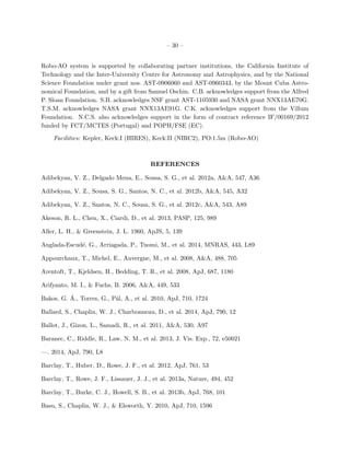 – 30 –
Robo-AO system is supported by collaborating partner institutions, the California Institute of
Technology and the Inter-University Centre for Astronomy and Astrophysics, and by the National
Science Foundation under grant nos. AST-0906060 and AST-0960343, by the Mount Cuba Astro-
nomical Foundation, and by a gift from Samuel Oschin. C.B. acknowledges support from the Alfred
P. Sloan Foundation. S.B. acknowledges NSF grant AST-1105930 and NASA grant NNX13AE70G.
T.S.M. acknowledges NASA grant NNX13AE91G. C.K. acknowledges support from the Villum
Foundation. N.C.S. also acknowledges support in the form of contract reference IF/00169/2012
funded by FCT/MCTES (Portugal) and POPH/FSE (EC).
Facilities: Kepler, Keck:I (HIRES), Keck:II (NIRC2), PO:1.5m (Robo-AO)
REFERENCES
Adibekyan, V. Z., Delgado Mena, E., Sousa, S. G., et al. 2012a, A&A, 547, A36
Adibekyan, V. Z., Sousa, S. G., Santos, N. C., et al. 2012b, A&A, 545, A32
Adibekyan, V. Z., Santos, N. C., Sousa, S. G., et al. 2012c, A&A, 543, A89
Akeson, R. L., Chen, X., Ciardi, D., et al. 2013, PASP, 125, 989
Aller, L. H., & Greenstein, J. L. 1960, ApJS, 5, 139
Anglada-Escud´e, G., Arriagada, P., Tuomi, M., et al. 2014, MNRAS, 443, L89
Appourchaux, T., Michel, E., Auvergne, M., et al. 2008, A&A, 488, 705
Arentoft, T., Kjeldsen, H., Bedding, T. R., et al. 2008, ApJ, 687, 1180
Arifyanto, M. I., & Fuchs, B. 2006, A&A, 449, 533
Bakos, G. ´A., Torres, G., P´al, A., et al. 2010, ApJ, 710, 1724
Ballard, S., Chaplin, W. J., Charbonneau, D., et al. 2014, ApJ, 790, 12
Ballot, J., Gizon, L., Samadi, R., et al. 2011, A&A, 530, A97
Baranec, C., Riddle, R., Law, N. M., et al. 2013, J. Vis. Exp., 72, e50021
—. 2014, ApJ, 790, L8
Barclay, T., Huber, D., Rowe, J. F., et al. 2012, ApJ, 761, 53
Barclay, T., Rowe, J. F., Lissauer, J. J., et al. 2013a, Nature, 494, 452
Barclay, T., Burke, C. J., Howell, S. B., et al. 2013b, ApJ, 768, 101
Basu, S., Chaplin, W. J., & Elsworth, Y. 2010, ApJ, 710, 1596
 