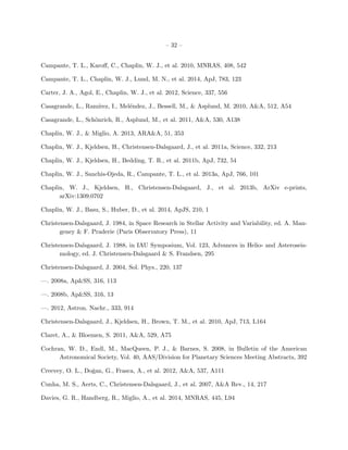 – 32 –
Campante, T. L., Karoﬀ, C., Chaplin, W. J., et al. 2010, MNRAS, 408, 542
Campante, T. L., Chaplin, W. J., Lund, M. N., et al. 2014, ApJ, 783, 123
Carter, J. A., Agol, E., Chaplin, W. J., et al. 2012, Science, 337, 556
Casagrande, L., Ram´ırez, I., Mel´endez, J., Bessell, M., & Asplund, M. 2010, A&A, 512, A54
Casagrande, L., Sch¨onrich, R., Asplund, M., et al. 2011, A&A, 530, A138
Chaplin, W. J., & Miglio, A. 2013, ARA&A, 51, 353
Chaplin, W. J., Kjeldsen, H., Christensen-Dalsgaard, J., et al. 2011a, Science, 332, 213
Chaplin, W. J., Kjeldsen, H., Bedding, T. R., et al. 2011b, ApJ, 732, 54
Chaplin, W. J., Sanchis-Ojeda, R., Campante, T. L., et al. 2013a, ApJ, 766, 101
Chaplin, W. J., Kjeldsen, H., Christensen-Dalsgaard, J., et al. 2013b, ArXiv e-prints,
arXiv:1309.0702
Chaplin, W. J., Basu, S., Huber, D., et al. 2014, ApJS, 210, 1
Christensen-Dalsgaard, J. 1984, in Space Research in Stellar Activity and Variability, ed. A. Man-
geney & F. Praderie (Paris Observatory Press), 11
Christensen-Dalsgaard, J. 1988, in IAU Symposium, Vol. 123, Advances in Helio- and Asteroseis-
mology, ed. J. Christensen-Dalsgaard & S. Frandsen, 295
Christensen-Dalsgaard, J. 2004, Sol. Phys., 220, 137
—. 2008a, Ap&SS, 316, 113
—. 2008b, Ap&SS, 316, 13
—. 2012, Astron. Nachr., 333, 914
Christensen-Dalsgaard, J., Kjeldsen, H., Brown, T. M., et al. 2010, ApJ, 713, L164
Claret, A., & Bloemen, S. 2011, A&A, 529, A75
Cochran, W. D., Endl, M., MacQueen, P. J., & Barnes, S. 2008, in Bulletin of the American
Astronomical Society, Vol. 40, AAS/Division for Planetary Sciences Meeting Abstracts, 392
Creevey, O. L., Doˇgan, G., Frasca, A., et al. 2012, A&A, 537, A111
Cunha, M. S., Aerts, C., Christensen-Dalsgaard, J., et al. 2007, A&A Rev., 14, 217
Davies, G. R., Handberg, R., Miglio, A., et al. 2014, MNRAS, 445, L94
 