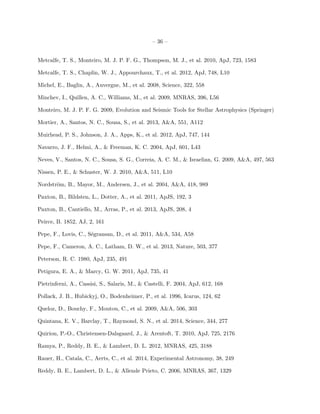– 36 –
Metcalfe, T. S., Monteiro, M. J. P. F. G., Thompson, M. J., et al. 2010, ApJ, 723, 1583
Metcalfe, T. S., Chaplin, W. J., Appourchaux, T., et al. 2012, ApJ, 748, L10
Michel, E., Baglin, A., Auvergne, M., et al. 2008, Science, 322, 558
Minchev, I., Quillen, A. C., Williams, M., et al. 2009, MNRAS, 396, L56
Monteiro, M. J. P. F. G. 2009, Evolution and Seismic Tools for Stellar Astrophysics (Springer)
Mortier, A., Santos, N. C., Sousa, S., et al. 2013, A&A, 551, A112
Muirhead, P. S., Johnson, J. A., Apps, K., et al. 2012, ApJ, 747, 144
Navarro, J. F., Helmi, A., & Freeman, K. C. 2004, ApJ, 601, L43
Neves, V., Santos, N. C., Sousa, S. G., Correia, A. C. M., & Israelian, G. 2009, A&A, 497, 563
Nissen, P. E., & Schuster, W. J. 2010, A&A, 511, L10
Nordstr¨om, B., Mayor, M., Andersen, J., et al. 2004, A&A, 418, 989
Paxton, B., Bildsten, L., Dotter, A., et al. 2011, ApJS, 192, 3
Paxton, B., Cantiello, M., Arras, P., et al. 2013, ApJS, 208, 4
Peirce, B. 1852, AJ, 2, 161
Pepe, F., Lovis, C., S´egransan, D., et al. 2011, A&A, 534, A58
Pepe, F., Cameron, A. C., Latham, D. W., et al. 2013, Nature, 503, 377
Peterson, R. C. 1980, ApJ, 235, 491
Petigura, E. A., & Marcy, G. W. 2011, ApJ, 735, 41
Pietrinferni, A., Cassisi, S., Salaris, M., & Castelli, F. 2004, ApJ, 612, 168
Pollack, J. B., Hubickyj, O., Bodenheimer, P., et al. 1996, Icarus, 124, 62
Queloz, D., Bouchy, F., Moutou, C., et al. 2009, A&A, 506, 303
Quintana, E. V., Barclay, T., Raymond, S. N., et al. 2014, Science, 344, 277
Quirion, P.-O., Christensen-Dalsgaard, J., & Arentoft, T. 2010, ApJ, 725, 2176
Ramya, P., Reddy, B. E., & Lambert, D. L. 2012, MNRAS, 425, 3188
Rauer, H., Catala, C., Aerts, C., et al. 2014, Experimental Astronomy, 38, 249
Reddy, B. E., Lambert, D. L., & Allende Prieto, C. 2006, MNRAS, 367, 1329
 