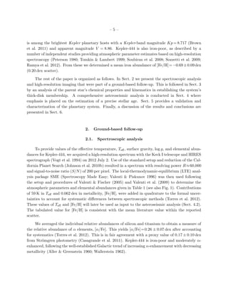 – 5 –
is among the brightest Kepler planetary hosts with a Kepler-band magnitude Kp = 8.717 (Brown
et al. 2011) and apparent magnitude V = 8.86. Kepler-444 is also iron-poor, as described by a
number of independent studies providing atmospheric parameter estimates based on high-resolution
spectroscopy (Peterson 1980; Tomkin & Lambert 1999; Soubiran et al. 2008; Sozzetti et al. 2009;
Ramya et al. 2012). From these we determined a mean iron abundance of [Fe/H]=−0.69±0.09dex
(0.20 dex scatter).
The rest of the paper is organized as follows. In Sect. 2 we present the spectroscopic analysis
and high-resolution imaging that were part of a ground-based follow-up. This is followed in Sect. 3
by an analysis of the parent star’s chemical properties and kinematics in establishing the system’s
thick-disk membership. A comprehensive asteroseismic analysis is conducted in Sect. 4 where
emphasis is placed on the estimation of a precise stellar age. Sect. 5 provides a validation and
characterization of the planetary system. Finally, a discussion of the results and conclusions are
presented in Sect. 6.
2. Ground-based follow-up
2.1. Spectroscopic analysis
To provide values of the eﬀective temperature, Teﬀ, surface gravity, log g, and elemental abun-
dances for Kepler-444, we acquired a high-resolution spectrum with the Keck I telescope and HIRES
spectrograph (Vogt et al. 1994) on 2012 July 2. Use of the standard setup and reduction of the Cal-
ifornia Planet Search (Johnson et al. 2010b) resulted in a spectrum with resolving power R≈60,000
and signal-to-noise ratio (S/N) of 200 per pixel. The local-thermodynamic-equilibrium (LTE) anal-
ysis package SME (Spectroscopy Made Easy; Valenti & Piskunov 1996) was then used following
the setup and procedures of Valenti & Fischer (2005) and Valenti et al. (2009) to determine the
atmospheric parameters and elemental abundances given in Table 1 (see also Fig. 1). Contributions
of 59 K in Teﬀ and 0.062 dex in metallicity, [Fe/H], were added in quadrature to the formal uncer-
tainties to account for systematic diﬀerences between spectroscopic methods (Torres et al. 2012).
These values of Teﬀ and [Fe/H] will later be used as input to the asteroseismic analysis (Sect. 4.2).
The tabulated value for [Fe/H] is consistent with the mean literature value within the reported
scatter.
We averaged the individual relative abundances of silicon and titanium to obtain a measure of
the relative abundance of α elements, [α/Fe]. This yields [α/Fe]=0.26 ± 0.07 dex after accounting
for systematics (Torres et al. 2012). This is in fair agreement with a proxy value of 0.17 ± 0.10 dex
from Str¨omgren photometry (Casagrande et al. 2011). Kepler-444 is iron-poor and moderately α-
enhanced, following the well-established Galactic trend of increasing α-enhancement with decreasing
metallicity (Aller & Greenstein 1960; Wallerstein 1962).
 
