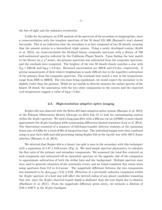 – 7 –
the line of sight and the unknown eccentricity.
Unlike for the primary, an LTE analysis of the spectrum of the secondary is inappropriate, since
a cross-correlation with the template spectrum of the M dwarf GL 699 (Barnard’s star) showed
two peaks. This is an indication that the secondary is in fact composed of two M dwarfs, meaning
that the present system is a hierarchical triple system. Using a newly developed routine (Kolbl
et al. 2015), we cross-correlated the M-dwarf binary composite spectrum with a library of 700
well-understood spectra collected by the California Planet Search. Upon ﬁnding the best match
to the library (in a χ2 sense), the primary spectrum was subtracted from the composite spectrum,
and the residuals were computed. The brighter of the two M dwarfs closely matches a star with
Teﬀ = 3464 K and log g = 5.0 dex. Returned uncertainties are 200 K and 0.2 dex, respectively. A
precise measurement of their relative brightnesses is made diﬃcult due to the imperfect subtraction
of the primary from the composite spectrum. The residuals best match a star in the temperature
range from 3500 to 4000 K. The two stars being equidistant, we would expect the secondary to be
slightly cooler than the primary. While we are unable to directly measure the surface gravity of the
fainter M dwarf, the association with the two other components in the system and the expected
cool temperature suggest a value of log g∼5 dex.
2.3. High-resolution adaptive optics imaging
Kepler-444 was observed with the Robo-AO laser-adaptive-optics system (Baranec et al. 2013)
at the Palomar Observatory 60-inch telescope on 2013 July 21 to look for contaminating sources
within the Kepler aperture. We used a long-pass ﬁlter with a 600-nm cut-on (LP600) to more closely
approximate the Kepler bandpass while maintaining diﬀraction-limited resolution (Law et al. 2014).
The observation consisted of a sequence of full-frame-transfer detector readouts at the maximum
frame rate of 8.6Hz for a total of 90s of integration time. The individual images were then combined
using ex post facto shift-and-add processing taking Kepler-444 as the tip-tilt star with 100 % frame
selection (Baranec et al. 2014).
We detected that Kepler-444 is a binary (no split is seen in the secondary with this technique)
with a separation of 1.87 ± 0.03 arcsec (Fig. 2). We used simple aperture photometry to calculate
the ﬂux ratio of the primary and secondary components. We measured the total ﬂux centered on
each component and subtracted oﬀ an equivalent aperture on the opposite side of the companion
to approximate subtraction of both the stellar halo and sky background. Multiple aperture sizes
were used to generate estimates of the systematic errors, and we found consistent ﬂux ratios when
using apertures from 0.2 to 0.4 arcsec. The magnitude diﬀerence between the two components
was measured to be ∆mLP600 =3.51 ± 0.02. Detection of a previously unknown companion within
the Kepler aperture of a host star will aﬀect the derived radius of any planet candidate transiting
that star, since the Kepler observed transit depth is shallower than the true depth due to dilution
(Buchhave et al. 2011). From the magnitude diﬀerence given above, we estimate a dilution of
3.94 ± 0.08 % in the Kepler bandpass.
 