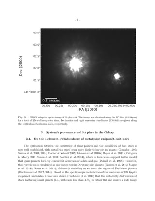 – 9 –
Fig. 3.— NIRC2 adaptive optics image of Kepler-444. The image was obtained using the K ﬁlter (2.124µm)
for a total of 378s of integration time. Declination and right ascension coordinates (J2000.0) are given along
the vertical and horizontal axes, respectively.
3. System’s provenance and its place in the Galaxy
3.1. On the α-element overabundance of metal-poor exoplanet-host stars
The correlation between the occurrence of giant planets and the metallicity of host stars is
now well established, with metal-rich stars being more likely to harbor gas giants (Gonzalez 1997;
Santos et al. 2001, 2004; Fischer & Valenti 2005; Johnson et al. 2010a; Mayor et al. 2011b; Petigura
& Marcy 2011; Sousa et al. 2011; Mortier et al. 2013), which in turn lends support to the model
that giant planets form by concurrent accretion of solids and gas (Pollack et al. 1996). However,
this correlation is weakened as one moves toward Neptune-size planets (Ghezzi et al. 2010; Mayor
et al. 2011b; Sousa et al. 2011), ultimately vanishing as we enter the regime of Earth-size planets
(Buchhave et al. 2012, 2014). Based on the spectroscopic metallicities of the host stars of 226 Kepler
exoplanet candidates, it has been shown (Buchhave et al. 2012) that the metallicity distribution of
stars harboring small planets (i.e., with radii less than 4 R⊕) is rather ﬂat and covers a wide range
 