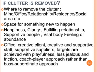 IF CLUTTER IS REMOVED?
Where to remove the clutter :
Mind/Office/Relationship/Residence/Social
area etc
Space for something new to happen
Happiness, Clarity , Fulfilling relationship,
Supportive people , Vital body Feeling of
abundance
Office: creative client, creative and supportive
staff, supportive suppliers, targets are
achieved with playfulness, less jealous and
friction, coach-player approach rather than
boss-subordinate approach 34
 