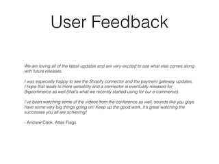 User Feedback
We are loving all of the latest updates and are very excited to see what else comes along
with future releases.  
 
I was especially happy to see the Shopify connector and the payment gateway updates.
I hope that leads to more versatility and a connector is eventually released for
Bigcommerce as well (that's what we recently started using for our e-commerce).  
 
I've been watching some of the videos from the conference as well, sounds like you guys
have some very big things going on! Keep up the good work, it's great watching the
successes you all are achieving!
- Andrew Cook, Atlas Flags
 