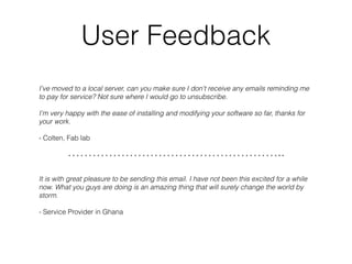 User Feedback
I've moved to a local server, can you make sure I don't receive any emails reminding me 
to pay for service? Not sure where I would go to unsubscribe. 
I'm very happy with the ease of installing and modifying your software so far, thanks for
your work. 
- Colten, Fab lab
……………………………………………..
It is with great pleasure to be sending this email. I have not been this excited for a while
now. What you guys are doing is an amazing thing that will surely change the world by
storm.
- Service Provider in Ghana
 