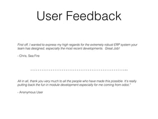 User Feedback
First off, I wanted to express my high regards for the extremely robust ERP system your
team has designed, especially the most recent developments. Great Job! 
- Chris, Sea Fire
……………………………………………..
All in all, thank you very much to all the people who have made this possible. It's really
putting back the fun in module development especially for me coming from odoo."
- Anonymous User
 