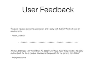 User Feedback
You guys have an awesome application, and I really wish that ERPNext will suite or
requirements.
- Rabah, Arabcal
……………………………………………..
All in all, thank you very much to all the people who have made this possible. It's really
putting back the fun in module development especially for me coming from Odoo."
- Anonymous User
 