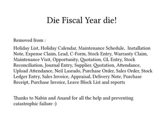 Removed from :
Holiday List, Holiday Calendar, Maintenance Schedule, Installation
Note, Expense Claim, Lead, C-Form, Stock Entry, Warranty Claim,
Maintenance Visit, Opportunity, 2otation, GL Entry, Stock
Reconciliation, Journal Entry, Supplier, 2otation, A4endance,
Upload A4endance, Neil Lasrado, Purchase Order, Sales Order, Stock
Ledger Entry, Sales Invoice, Appraisal, Delivery Note, Purchase
Receipt, Purchase Invoice, Leave Block List and reports
8anks to Nabin and Anand for all the help and preventing
catastrophic failure :)
Die Fiscal Year die!
 