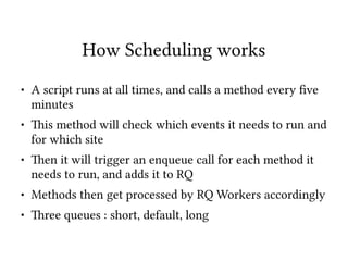 How Scheduling works
● A script runs at all times, and calls a method every ?ve
minutes
● 8is method will check which events it needs to run and
for which site
● 8en it will trigger an enqueue call for each method it
needs to run, and adds it to RQ
● Methods then get processed by RQ Workers accordingly
● 8ree queues : short, default, long
 