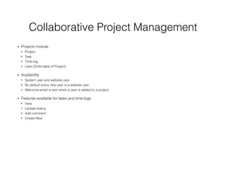 Collaborative Project Management
• Projects module.
• Project
• Task
• Time-log
• User (Child table of Project)
• Availability
• System user and website user.
• By default every new user is a website user.
• Welcome email is sent when a user is added to a project.
• Features available for tasks and time-logs
• View
• Update status
• Add comment
• Create New
 