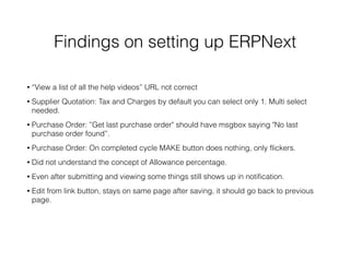 Findings on setting up ERPNext
• “View a list of all the help videos” URL not correct
• Supplier Quotation: Tax and Charges by default you can select only 1. Multi select
needed.
• Purchase Order: ”Get last purchase order" should have msgbox saying "No last
purchase order found”.
• Purchase Order: On completed cycle MAKE button does nothing, only flickers.
• Did not understand the concept of Allowance percentage.
• Even after submitting and viewing some things still shows up in notification.
• Edit from link button, stays on same page after saving, it should go back to previous
page.
 