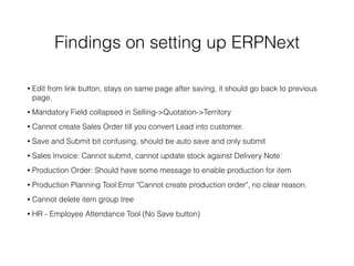 Findings on setting up ERPNext
• Edit from link button, stays on same page after saving, it should go back to previous
page.
• Mandatory Field collapsed in Selling->Quotation->Territory
• Cannot create Sales Order till you convert Lead into customer.
• Save and Submit bit confusing, should be auto save and only submit
• Sales Invoice: Cannot submit, cannot update stock against Delivery Note
• Production Order: Should have some message to enable production for item
• Production Planning Tool:Error "Cannot create production order", no clear reason.
• Cannot delete item group tree
• HR - Employee Attendance Tool (No Save button)
 