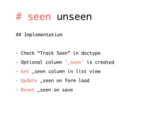 # seen unseen
## Implementation
- Check “Track Seen” in doctype
- Optional column `_seen` is created
- Get _seen column in list view
- Update _seen on form load
- Reset _seen on save
 