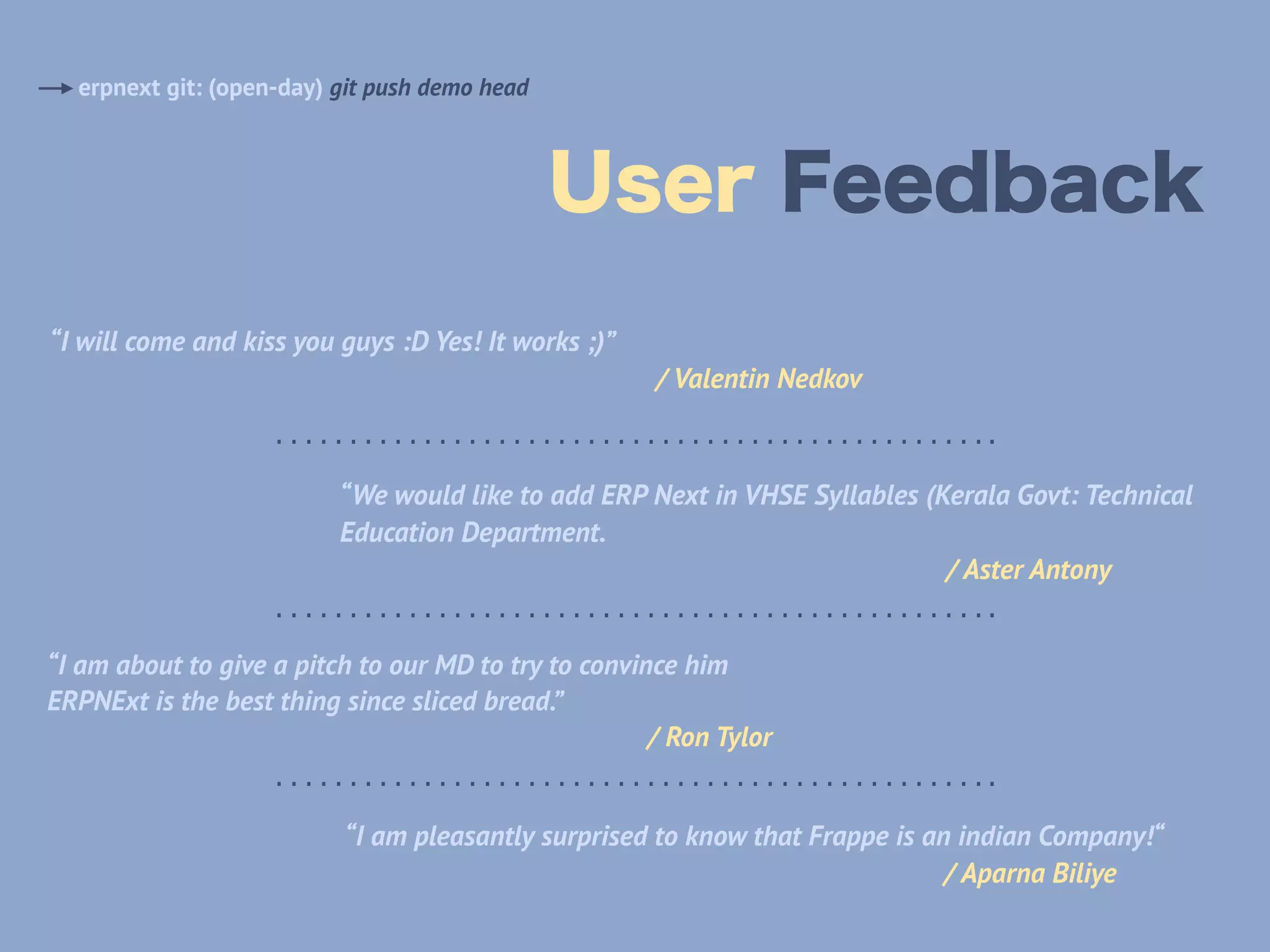 User Feedback
erpnext git: (open-day) git push demo head
“I will come and kiss you guys :D Yes! It works ;)” 
/ Valentin Nedkov
“We would like to add ERP Next in VHSE Syllables (Kerala Govt: Technical
Education Department. 
/ Aster Antony
………………………………………….
………………………………………….
“I am about to give a pitch to our MD to try to convince him
ERPNExt is the best thing since sliced bread.” 
/ Ron Tylor
………………………………………….
“I am pleasantly surprised to know that Frappe is an indian Company!“ 
/ Aparna Biliye
 